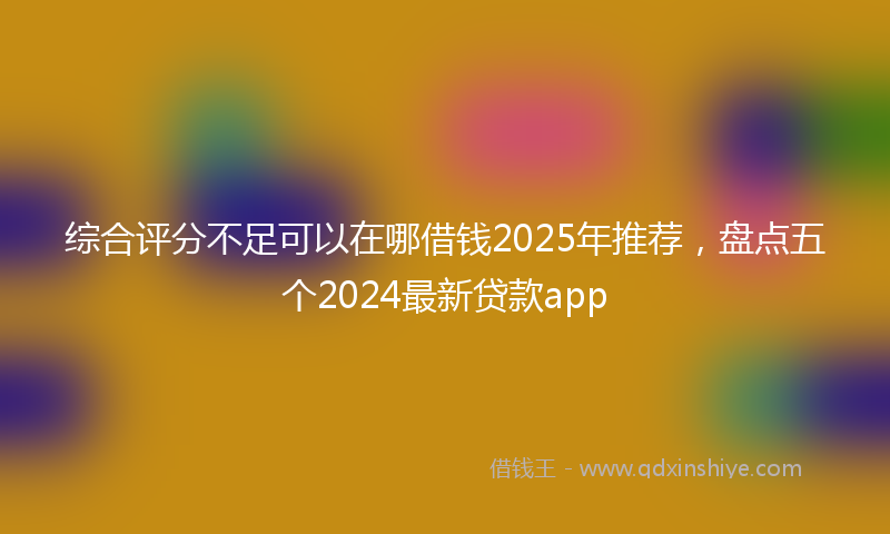 综合评分不足可以在哪借钱2025年推荐，盘点五个2024最新贷款app