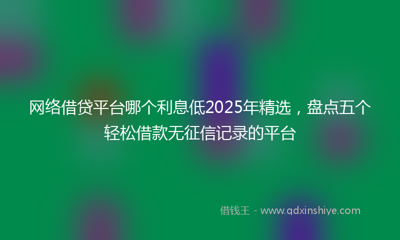 网络借贷平台哪个利息低2025年精选，盘点五个轻松借款无征信记录的平台
