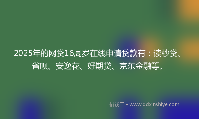 2025年的网贷16周岁在线申请贷款有：读秒贷、省呗、安逸花、好期贷、京东金融等。