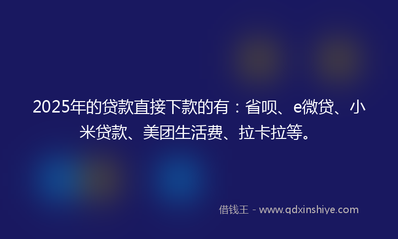 2025年的贷款直接下款的有：省呗、e微贷、小米贷款、美团生活费、拉卡拉等。