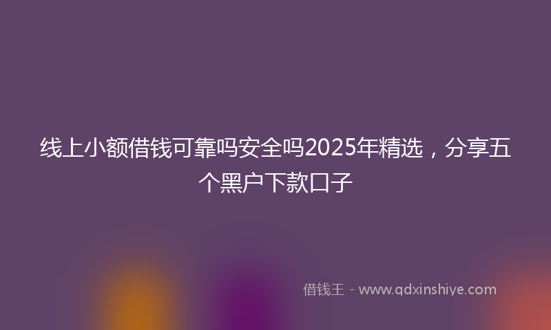 线上小额借钱可靠吗安全吗2025年精选，分享五个黑户下款口子