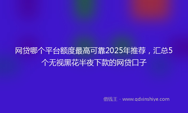 网贷哪个平台额度最高可靠2025年推荐，汇总5个无视黑花半夜下款的网贷口子