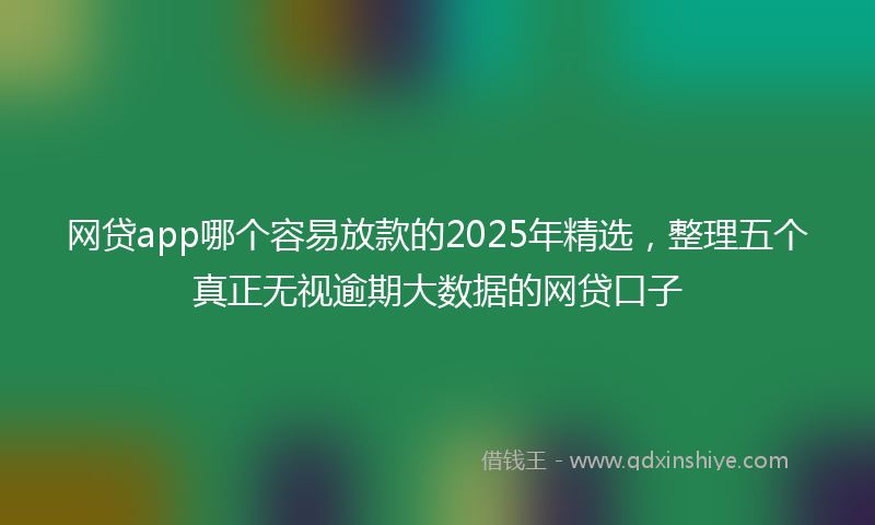 网贷app哪个容易放款的2025年精选，整理五个真正无视逾期大数据的网贷口子
