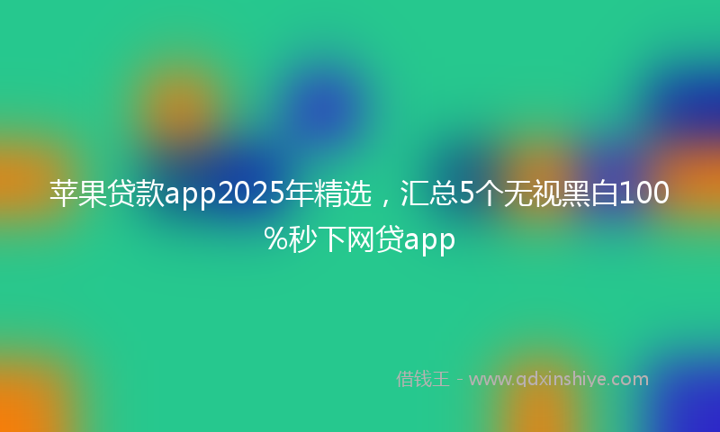 苹果贷款app2025年精选，汇总5个无视黑白100%秒下网贷app
