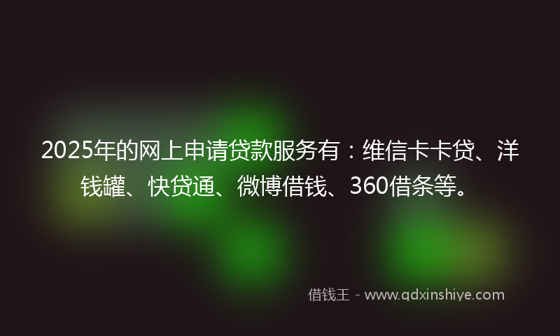 2025年的网上申请贷款服务有：维信卡卡贷、洋钱罐、快贷通、微博借钱、360借条等。