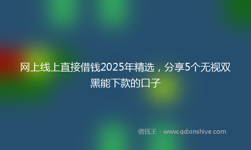 网上线上直接借钱2025年精选，分享5个无视双黑能下款的口子