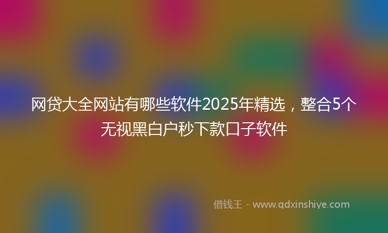 网贷大全网站有哪些软件2025年精选，整合5个无视黑白户秒下款口子软件