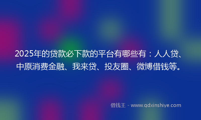2025年的贷款必下款的平台有哪些有：人人贷、中原消费金融、我来贷、投友圈、微博借钱等。