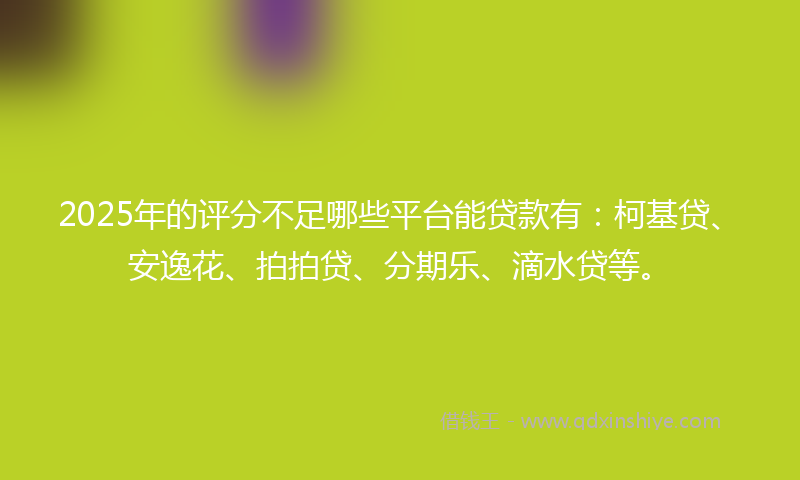 2025年的评分不足哪些平台能贷款有：柯基贷、安逸花、拍拍贷、分期乐、滴水贷等。
