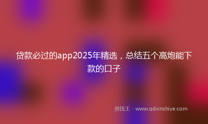 贷款必过的app2025年精选，总结五个高炮能下款的口子
