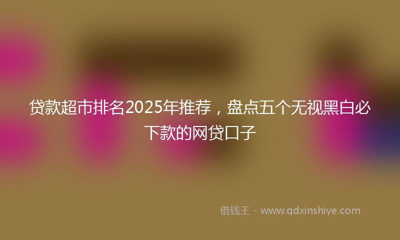 贷款超市排名2025年推荐，盘点五个无视黑白必下款的网贷口子