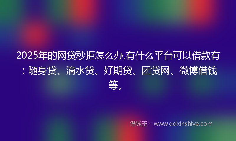 2025年的网贷秒拒怎么办,有什么平台可以借款有：随身贷、滴水贷、好期贷、团贷网、微博借钱等。