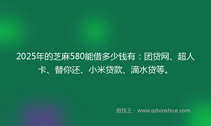 2025年的芝麻580能借多少钱有：团贷网、超人卡、替你还、小米贷款、滴水贷等。