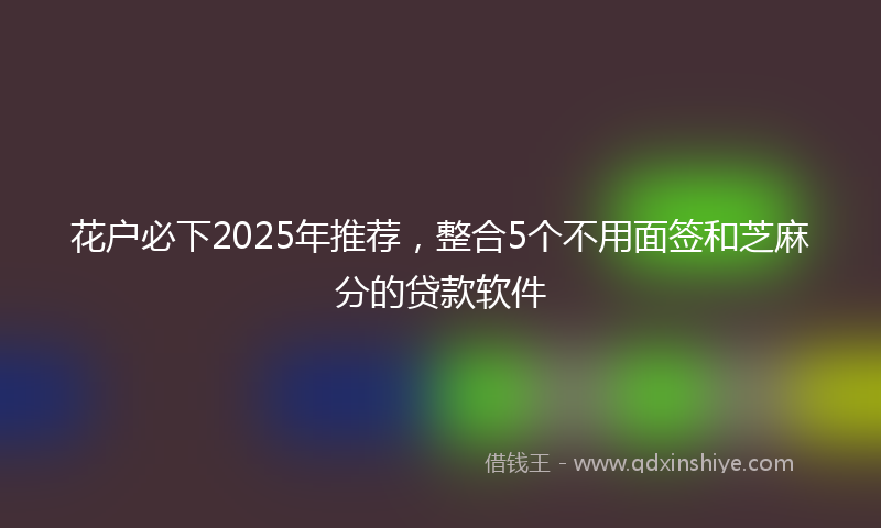 花户必下2025年推荐，整合5个不用面签和芝麻分的贷款软件
