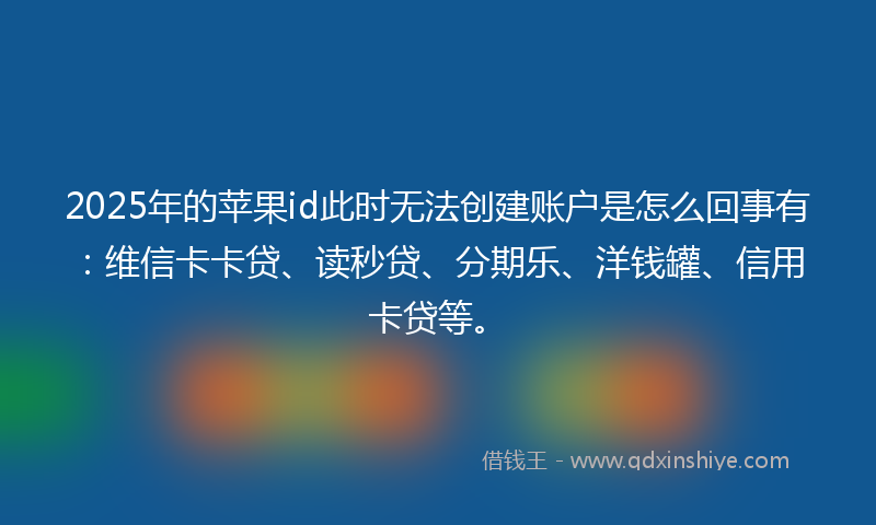 2025年的苹果id此时无法创建账户是怎么回事有：维信卡卡贷、读秒贷、分期乐、洋钱罐、信用卡贷等。
