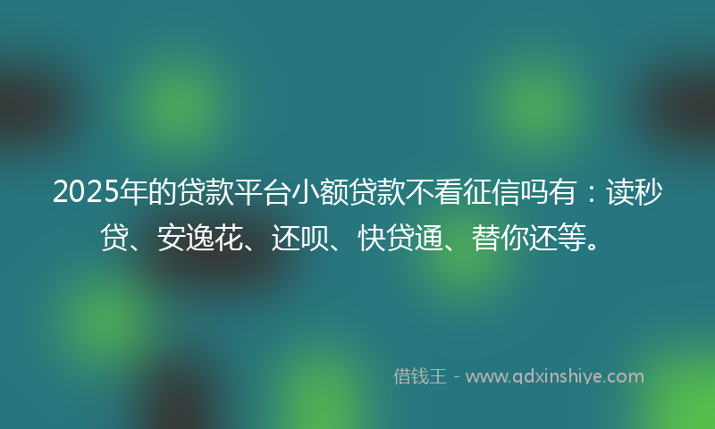 2025年的贷款平台小额贷款不看征信吗有：读秒贷、安逸花、还呗、快贷通、替你还等。