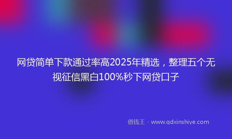 网贷简单下款通过率高2025年精选，整理五个无视征信黑白100%秒下网贷口子
