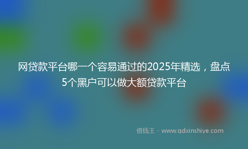 网贷款平台哪一个容易通过的2025年精选，盘点5个黑户可以做大额贷款平台