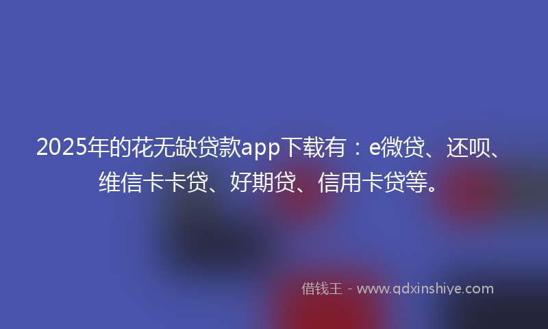 2025年的花无缺贷款app下载有：e微贷、还呗、维信卡卡贷、好期贷、信用卡贷等。