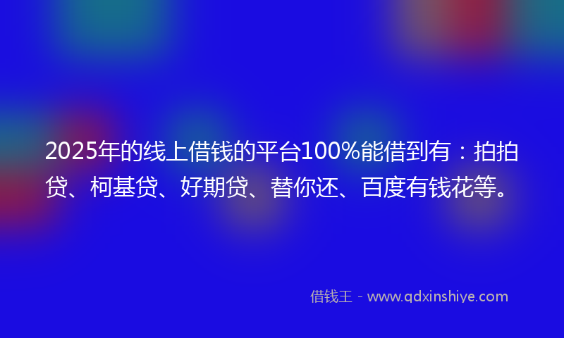 2025年的线上借钱的平台100%能借到有：拍拍贷、柯基贷、好期贷、替你还、百度有钱花等。