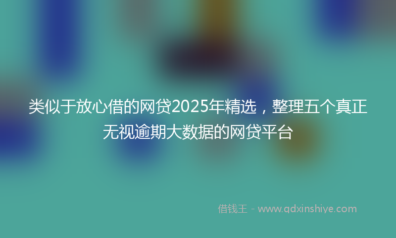 类似于放心借的网贷2025年精选，整理五个真正无视逾期大数据的网贷平台