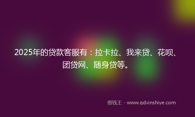 2025年的贷款客服有：拉卡拉、我来贷、花呗、团贷网、随身贷等。