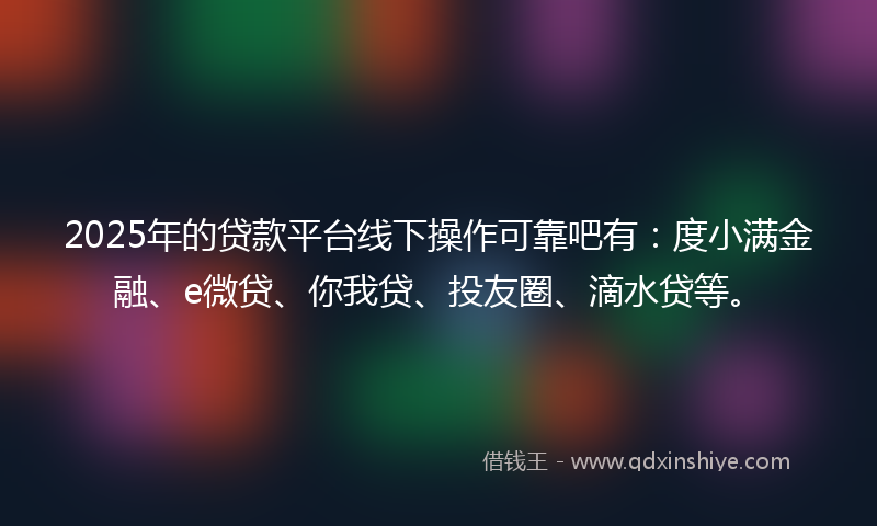 2025年的贷款平台线下操作可靠吧有：度小满金融、e微贷、你我贷、投友圈、滴水贷等。