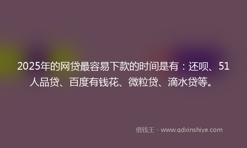 2025年的网贷最容易下款的时间是有：还呗、51人品贷、百度有钱花、微粒贷、滴水贷等。