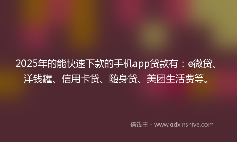 2025年的能快速下款的手机app贷款有：e微贷、洋钱罐、信用卡贷、随身贷、美团生活费等。
