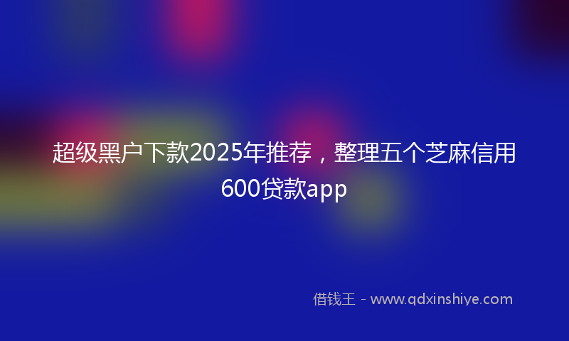 超级黑户下款2025年推荐，整理五个芝麻信用600贷款app