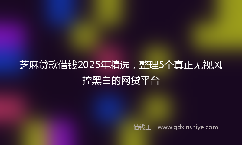 芝麻贷款借钱2025年精选，整理5个真正无视风控黑白的网贷平台
