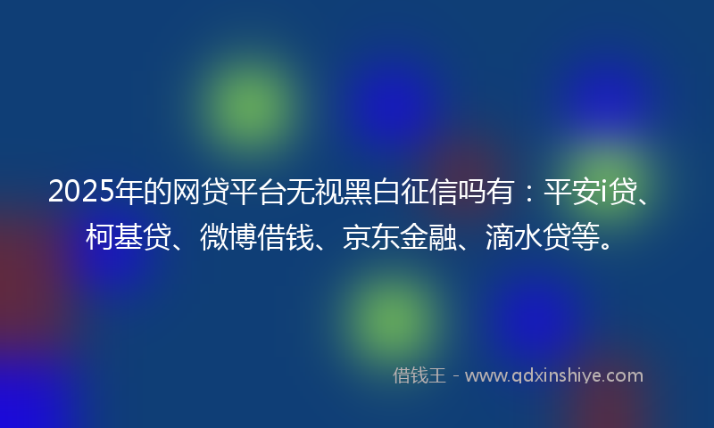 2025年的网贷平台无视黑白征信吗有：平安i贷、柯基贷、微博借钱、京东金融、滴水贷等。