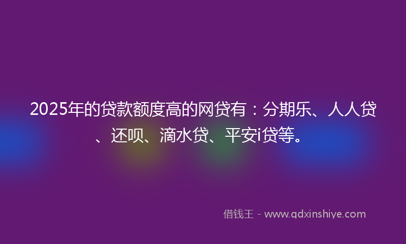 2025年的贷款额度高的网贷有：分期乐、人人贷、还呗、滴水贷、平安i贷等。