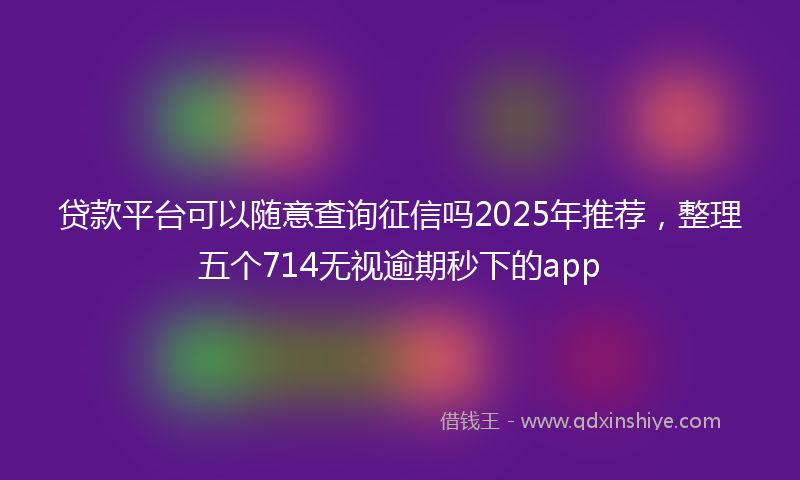 贷款平台可以随意查询征信吗2025年推荐，整理五个714无视逾期秒下的app