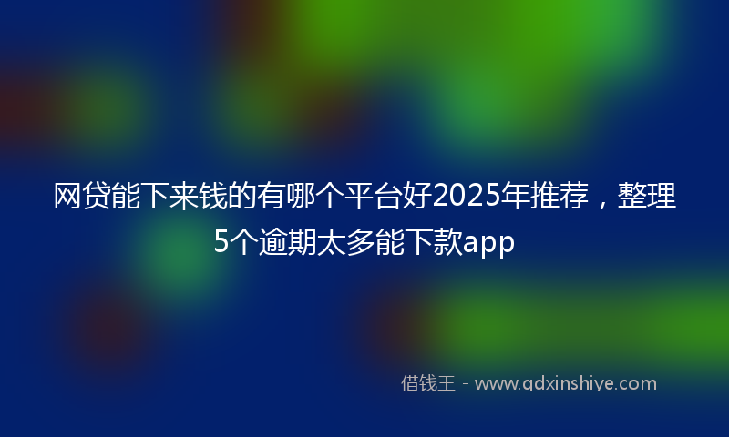 网贷能下来钱的有哪个平台好2025年推荐，整理5个逾期太多能下款app