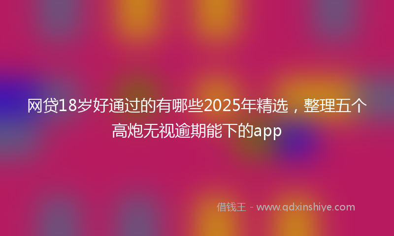网贷18岁好通过的有哪些2025年精选，整理五个高炮无视逾期能下的app