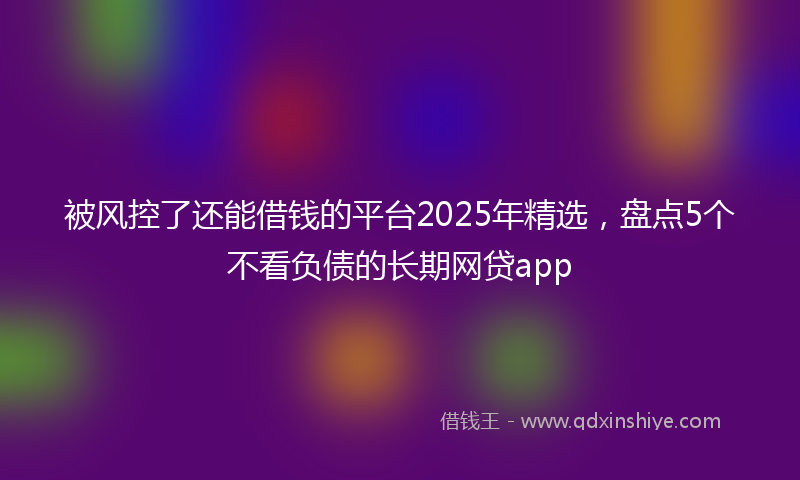 被风控了还能借钱的平台2025年精选，盘点5个不看负债的长期网贷app