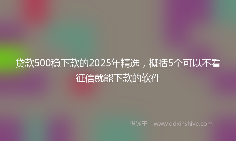 贷款500稳下款的2025年精选，概括5个可以不看征信就能下款的软件
