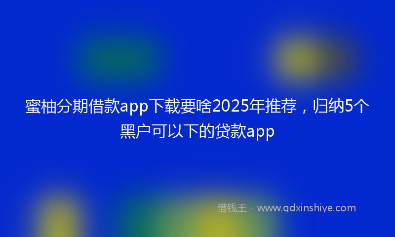 蜜柚分期借款app下载要啥2025年推荐，归纳5个黑户可以下的贷款app