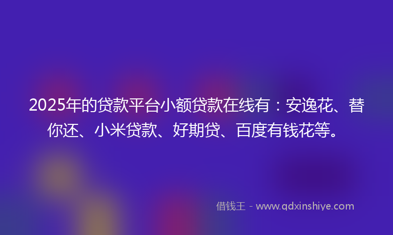 2025年的贷款平台小额贷款在线有：安逸花、替你还、小米贷款、好期贷、百度有钱花等。