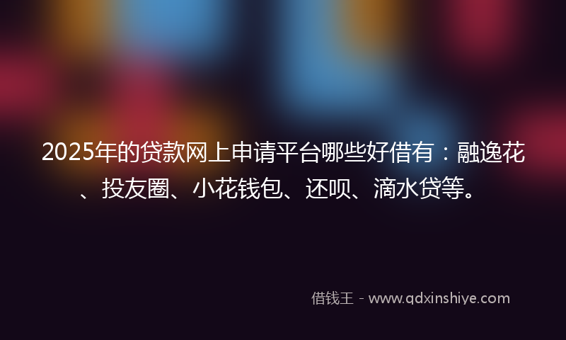 2025年的贷款网上申请平台哪些好借有：融逸花、投友圈、小花钱包、还呗、滴水贷等。