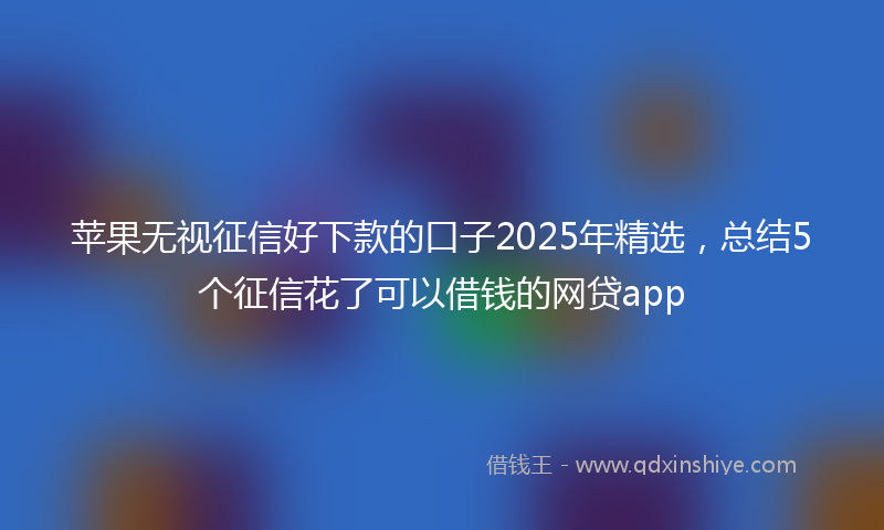 苹果无视征信好下款的口子2025年精选，总结5个征信花了可以借钱的网贷app