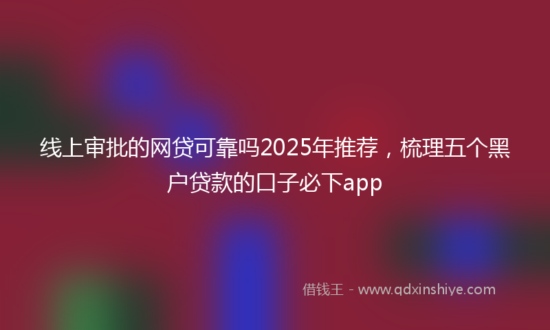 线上审批的网贷可靠吗2025年推荐，梳理五个黑户贷款的口子必下app