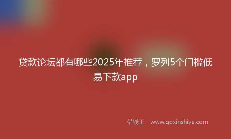贷款论坛都有哪些2025年推荐，罗列5个门槛低易下款app