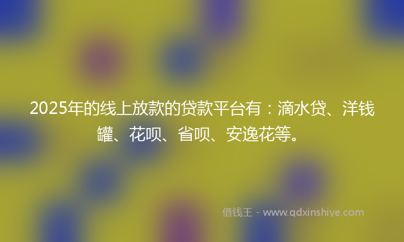 2025年的线上放款的贷款平台有：滴水贷、洋钱罐、花呗、省呗、安逸花等。
