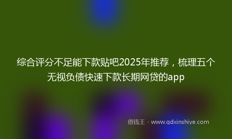 综合评分不足能下款贴吧2025年推荐，梳理五个无视负债快速下款长期网贷的app