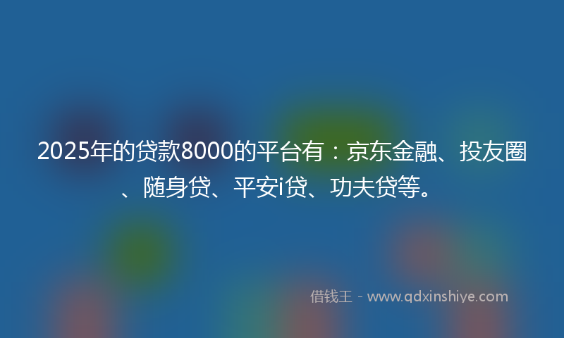 2025年的贷款8000的平台有：京东金融、投友圈、随身贷、平安i贷、功夫贷等。