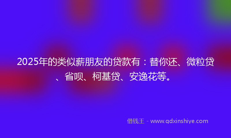 2025年的类似薪朋友的贷款有：替你还、微粒贷、省呗、柯基贷、安逸花等。