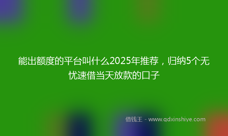 能出额度的平台叫什么2025年推荐，归纳5个无忧速借当天放款的口子