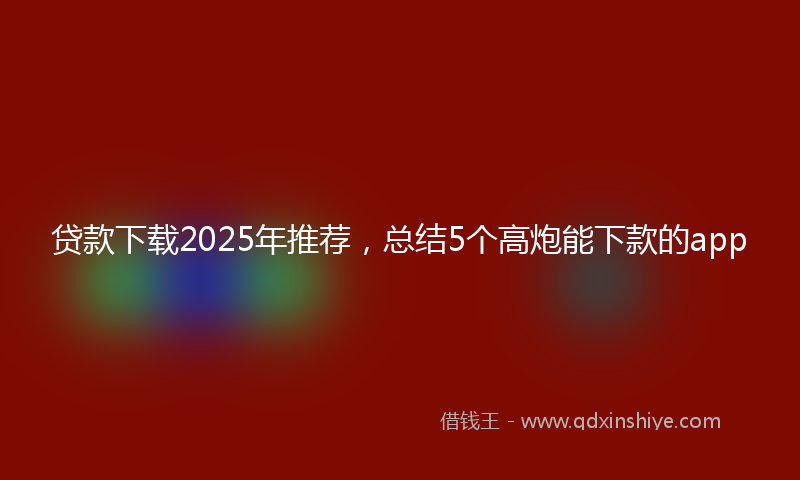 贷款下载2025年推荐，总结5个高炮能下款的app
